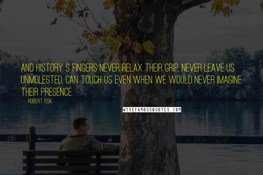 Robert Fisk Quotes: And history s fingers never relax their grip, never leave us unmolested, can touch us even when we would never imagine their presence.