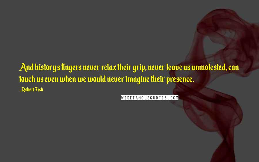 Robert Fisk Quotes: And history s fingers never relax their grip, never leave us unmolested, can touch us even when we would never imagine their presence.