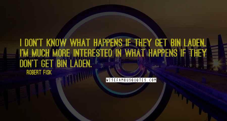 Robert Fisk Quotes: I don't know what happens if they get bin Laden. I'm much more interested in what happens if they don't get bin Laden.