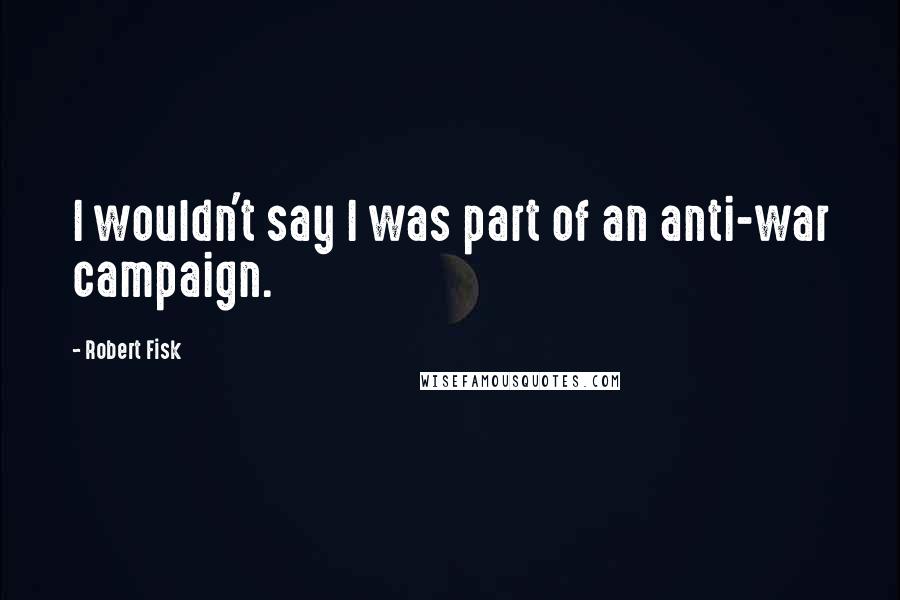 Robert Fisk Quotes: I wouldn't say I was part of an anti-war campaign.
