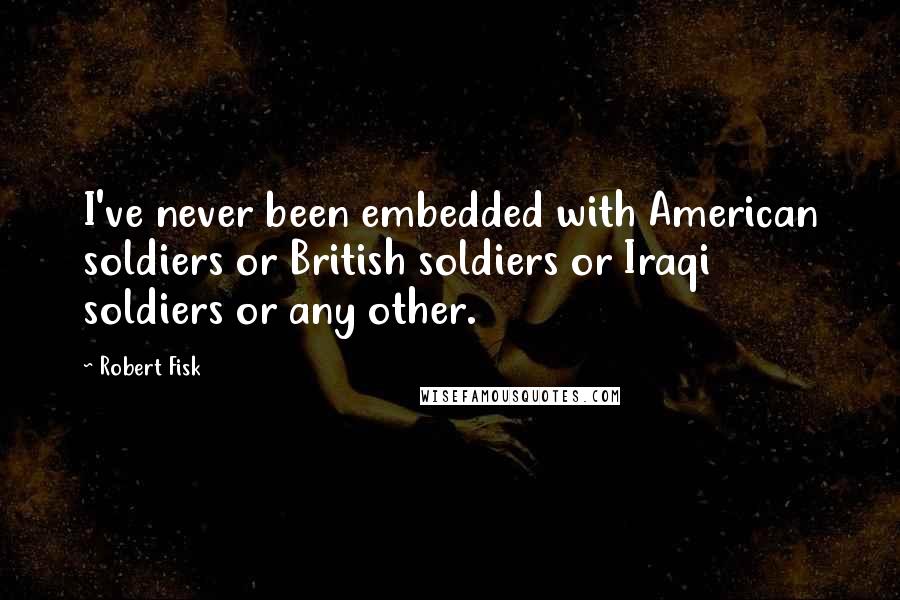 Robert Fisk Quotes: I've never been embedded with American soldiers or British soldiers or Iraqi soldiers or any other.