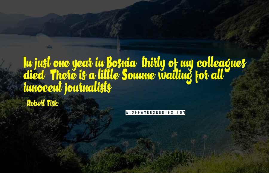 Robert Fisk Quotes: In just one year in Bosnia, thirty of my colleagues died. There is a little Somme waiting for all innocent journalists.