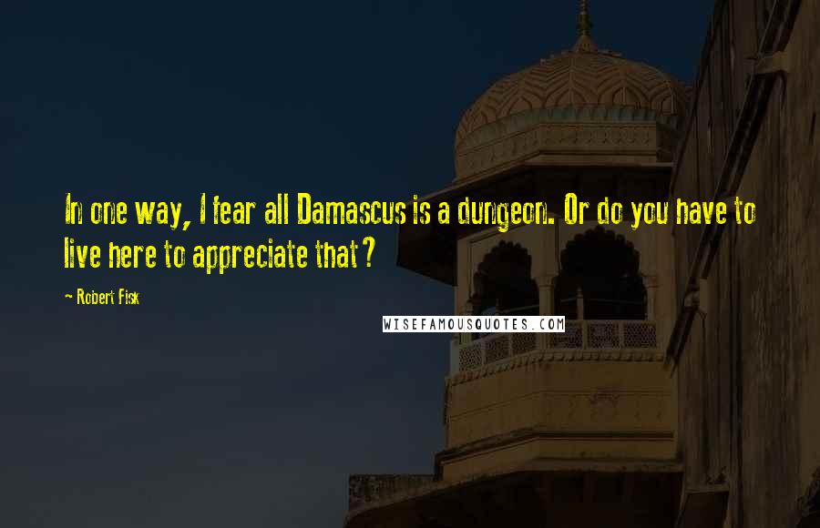 Robert Fisk Quotes: In one way, I fear all Damascus is a dungeon. Or do you have to live here to appreciate that?