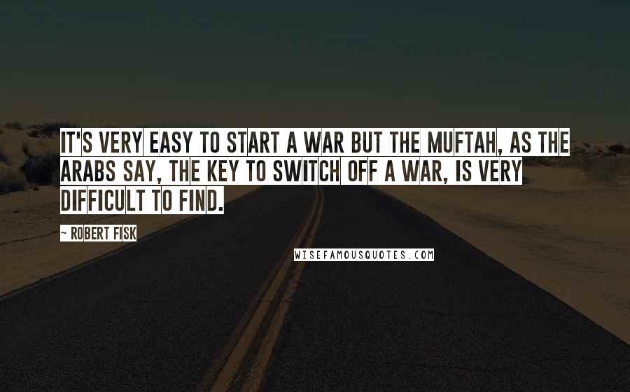 Robert Fisk Quotes: It's very easy to start a war but the muftah, as the Arabs say, the key to switch off a war, is very difficult to find.
