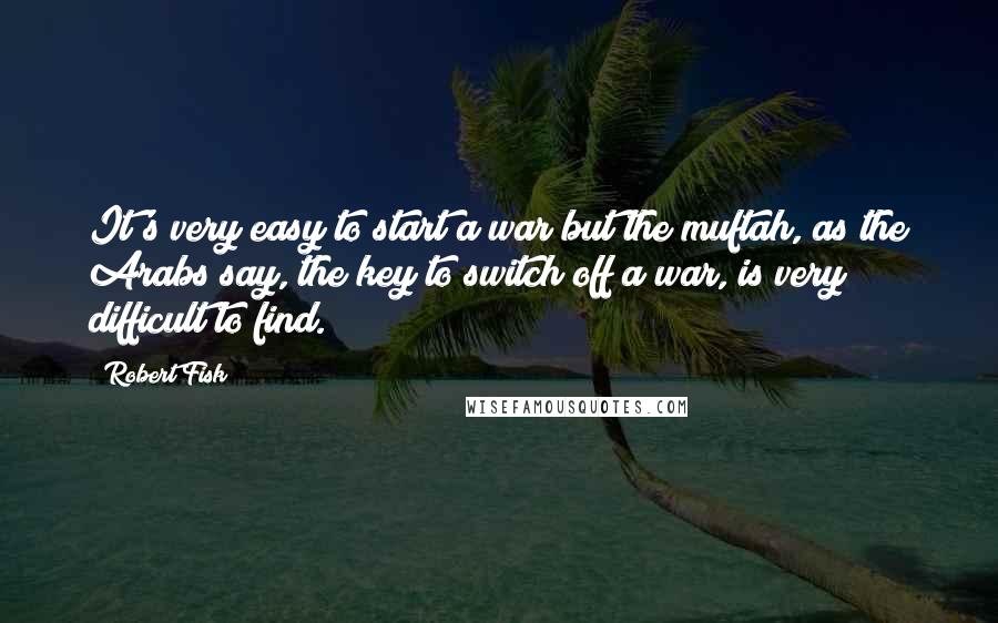 Robert Fisk Quotes: It's very easy to start a war but the muftah, as the Arabs say, the key to switch off a war, is very difficult to find.