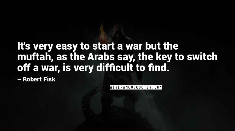 Robert Fisk Quotes: It's very easy to start a war but the muftah, as the Arabs say, the key to switch off a war, is very difficult to find.