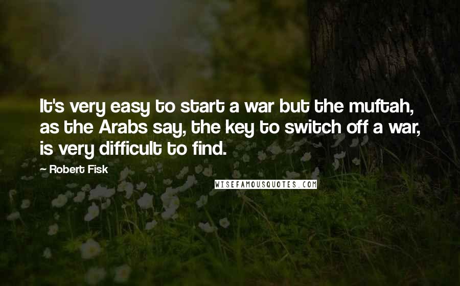 Robert Fisk Quotes: It's very easy to start a war but the muftah, as the Arabs say, the key to switch off a war, is very difficult to find.