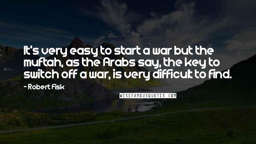 Robert Fisk Quotes: It's very easy to start a war but the muftah, as the Arabs say, the key to switch off a war, is very difficult to find.