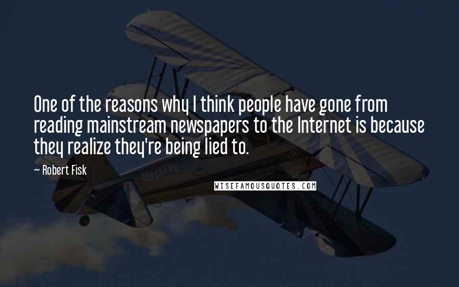 Robert Fisk Quotes: One of the reasons why I think people have gone from reading mainstream newspapers to the Internet is because they realize they're being lied to.