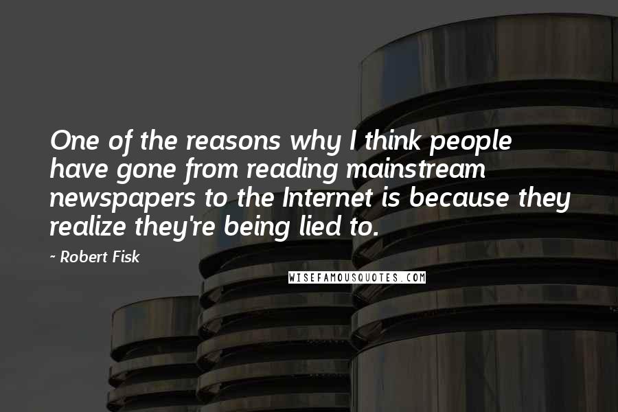 Robert Fisk Quotes: One of the reasons why I think people have gone from reading mainstream newspapers to the Internet is because they realize they're being lied to.