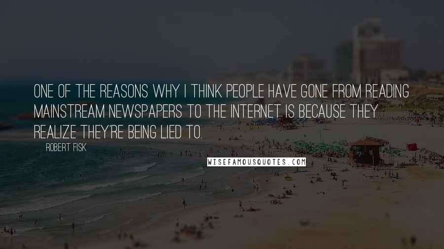 Robert Fisk Quotes: One of the reasons why I think people have gone from reading mainstream newspapers to the Internet is because they realize they're being lied to.