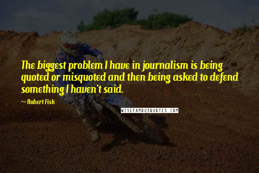 Robert Fisk Quotes: The biggest problem I have in journalism is being quoted or misquoted and then being asked to defend something I haven't said.