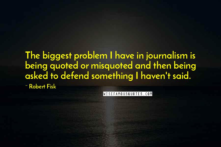 Robert Fisk Quotes: The biggest problem I have in journalism is being quoted or misquoted and then being asked to defend something I haven't said.