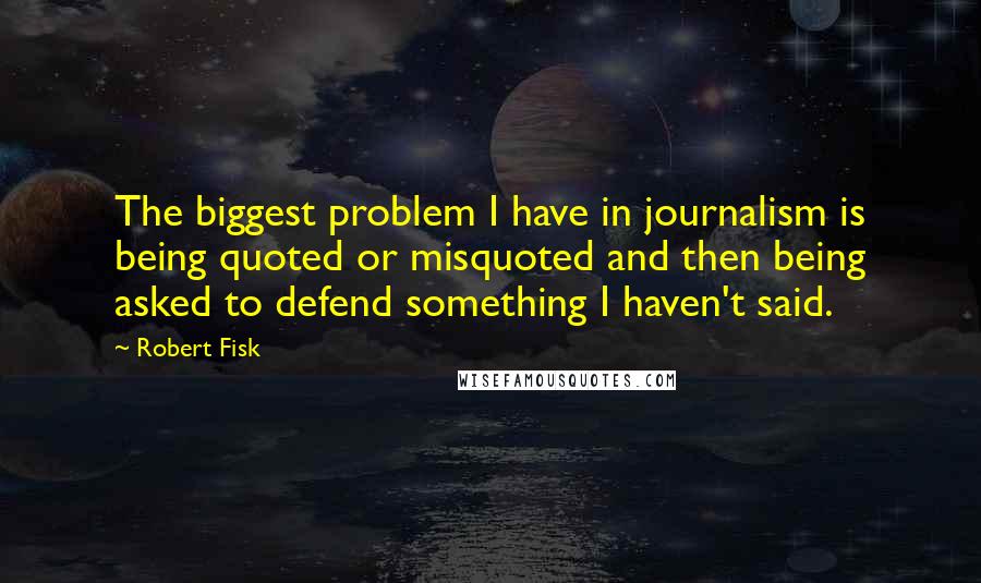 Robert Fisk Quotes: The biggest problem I have in journalism is being quoted or misquoted and then being asked to defend something I haven't said.