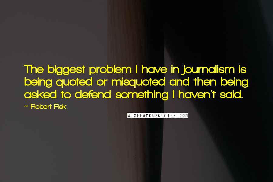 Robert Fisk Quotes: The biggest problem I have in journalism is being quoted or misquoted and then being asked to defend something I haven't said.