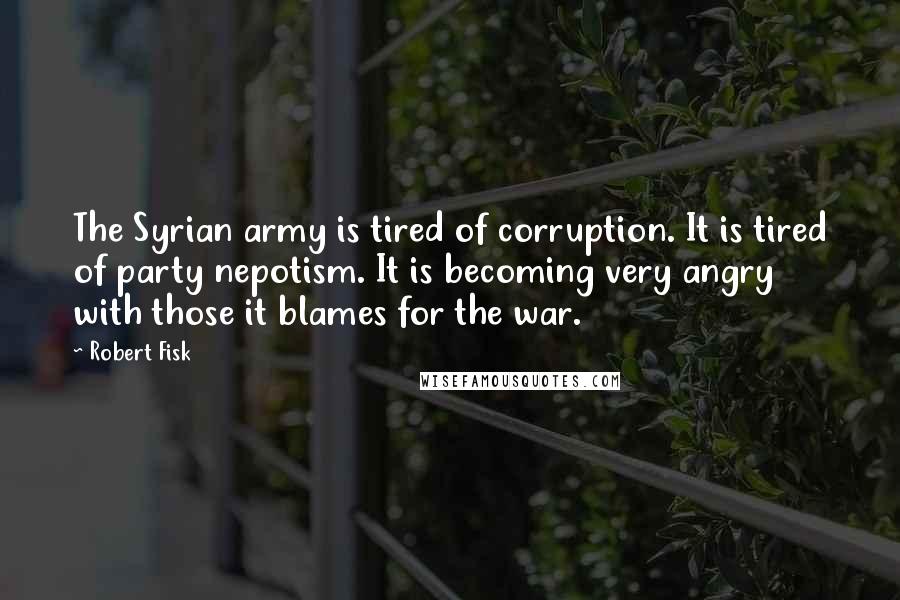 Robert Fisk Quotes: The Syrian army is tired of corruption. It is tired of party nepotism. It is becoming very angry with those it blames for the war.