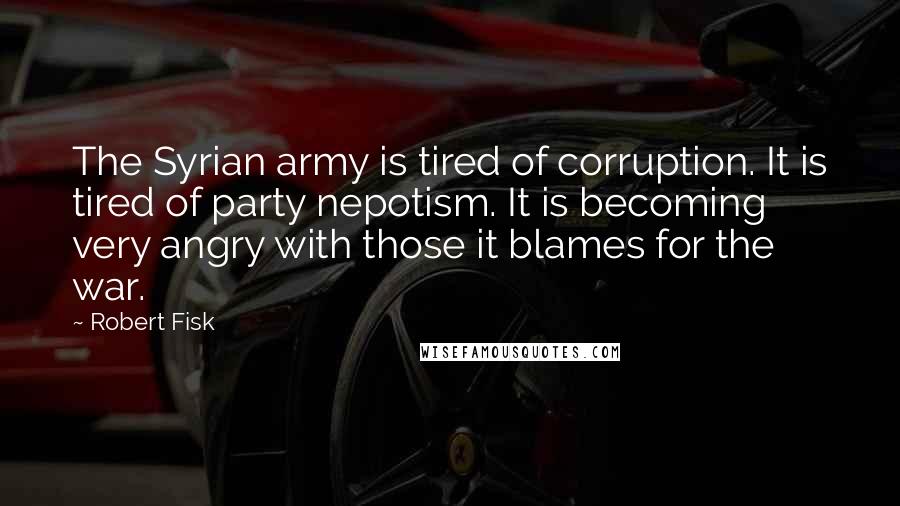 Robert Fisk Quotes: The Syrian army is tired of corruption. It is tired of party nepotism. It is becoming very angry with those it blames for the war.
