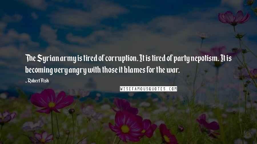 Robert Fisk Quotes: The Syrian army is tired of corruption. It is tired of party nepotism. It is becoming very angry with those it blames for the war.