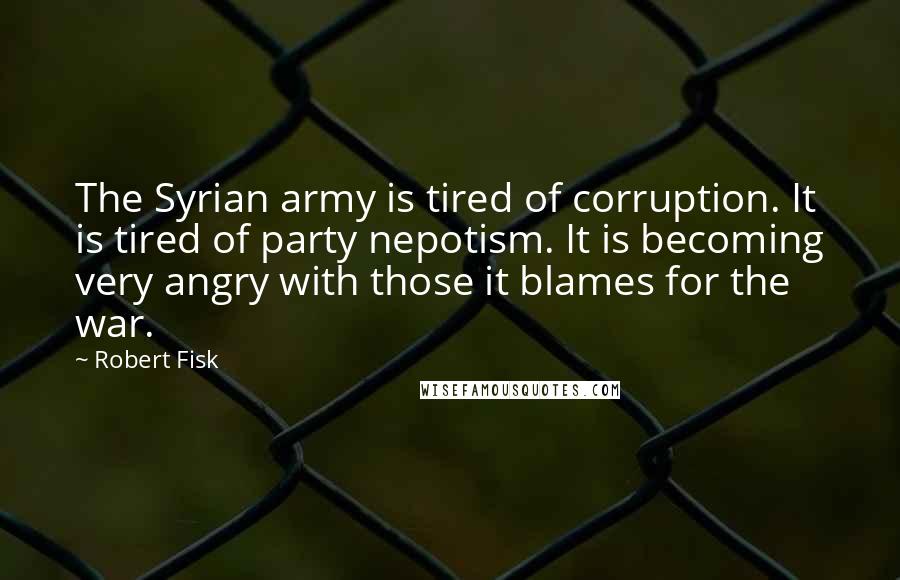 Robert Fisk Quotes: The Syrian army is tired of corruption. It is tired of party nepotism. It is becoming very angry with those it blames for the war.