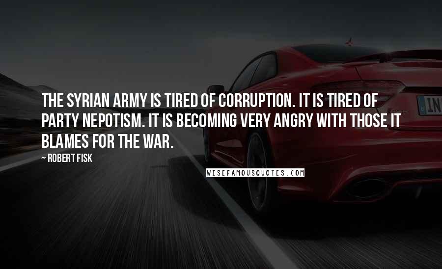 Robert Fisk Quotes: The Syrian army is tired of corruption. It is tired of party nepotism. It is becoming very angry with those it blames for the war.