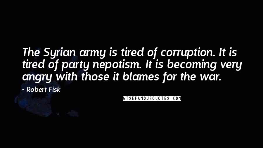 Robert Fisk Quotes: The Syrian army is tired of corruption. It is tired of party nepotism. It is becoming very angry with those it blames for the war.