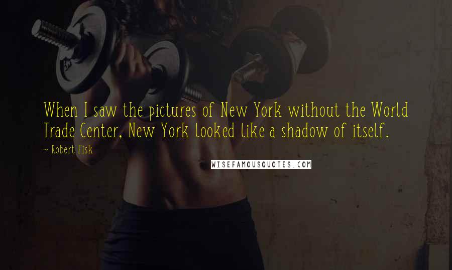 Robert Fisk Quotes: When I saw the pictures of New York without the World Trade Center, New York looked like a shadow of itself.