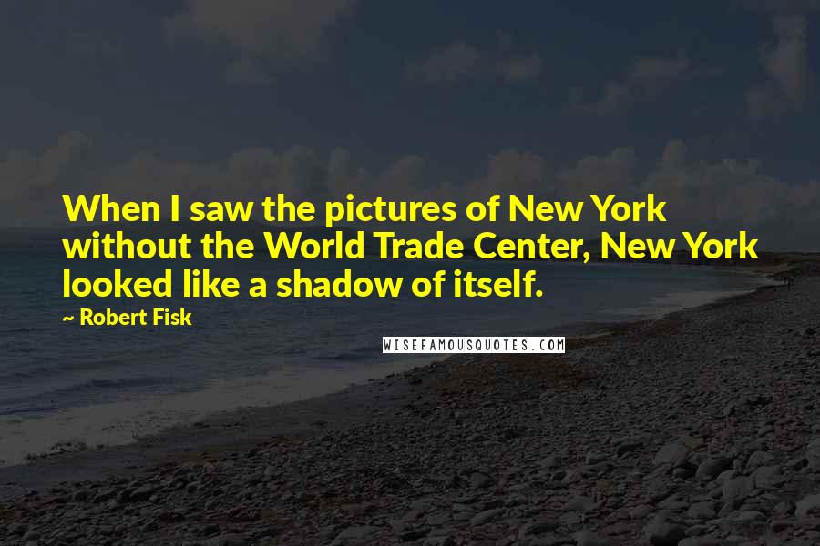 Robert Fisk Quotes: When I saw the pictures of New York without the World Trade Center, New York looked like a shadow of itself.