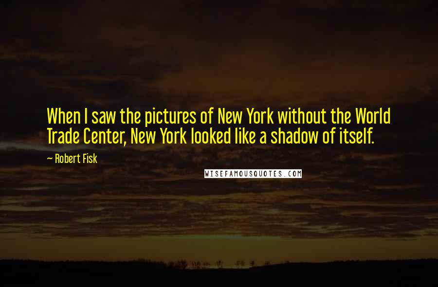 Robert Fisk Quotes: When I saw the pictures of New York without the World Trade Center, New York looked like a shadow of itself.