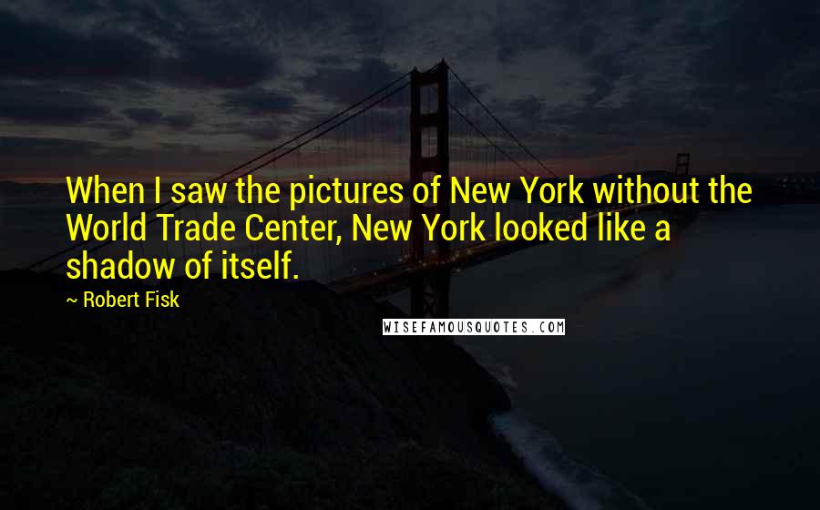 Robert Fisk Quotes: When I saw the pictures of New York without the World Trade Center, New York looked like a shadow of itself.