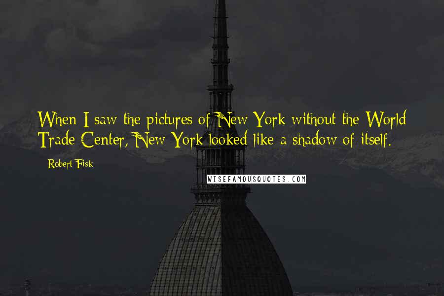 Robert Fisk Quotes: When I saw the pictures of New York without the World Trade Center, New York looked like a shadow of itself.