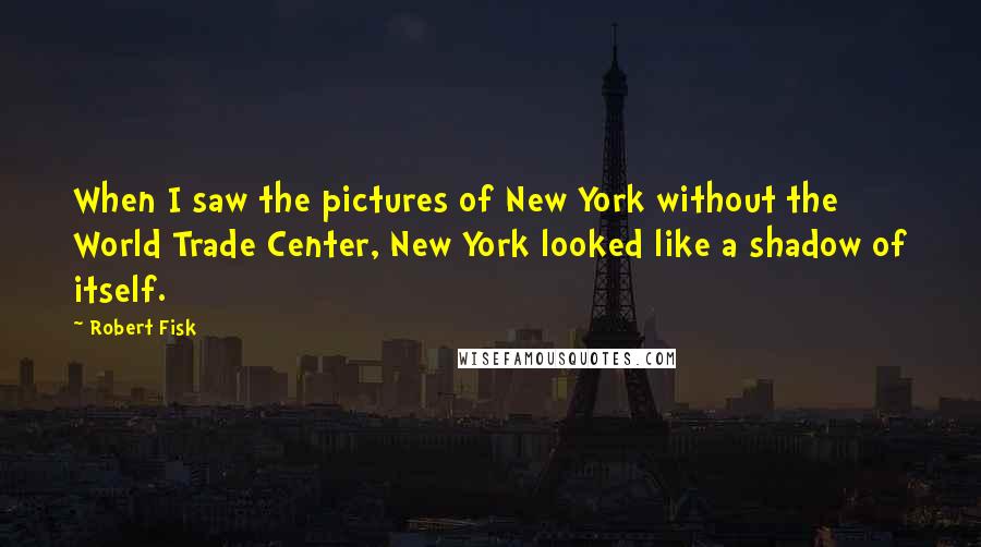 Robert Fisk Quotes: When I saw the pictures of New York without the World Trade Center, New York looked like a shadow of itself.