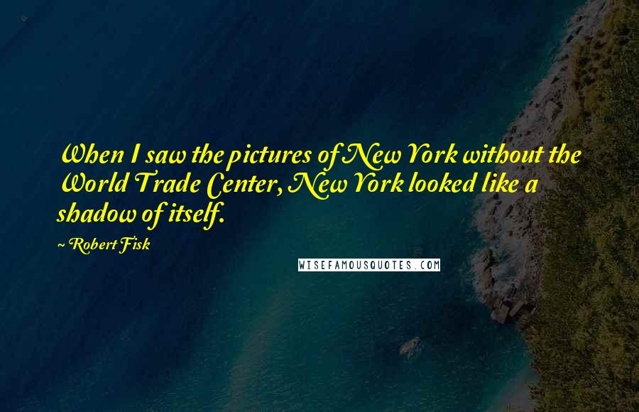 Robert Fisk Quotes: When I saw the pictures of New York without the World Trade Center, New York looked like a shadow of itself.