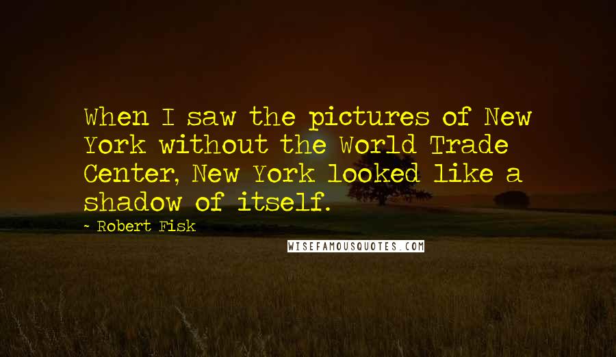 Robert Fisk Quotes: When I saw the pictures of New York without the World Trade Center, New York looked like a shadow of itself.