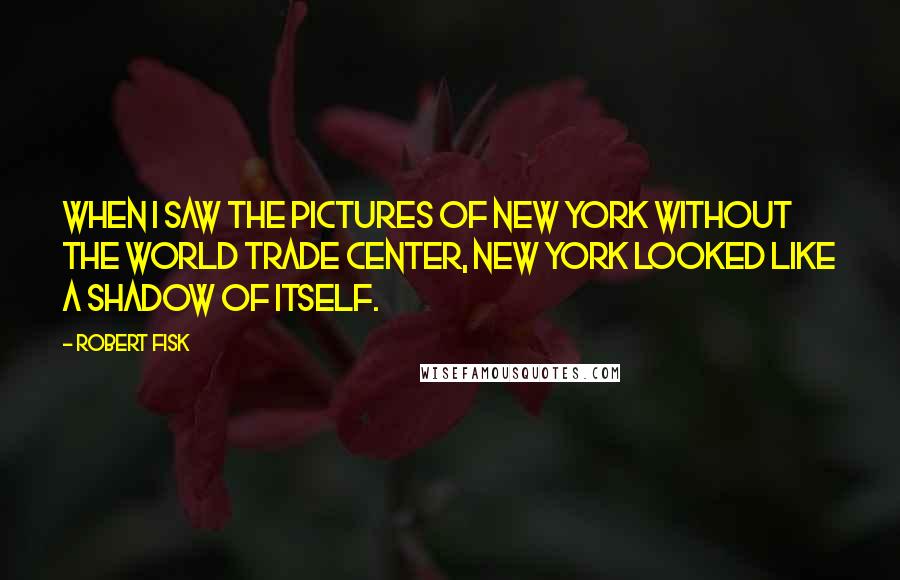 Robert Fisk Quotes: When I saw the pictures of New York without the World Trade Center, New York looked like a shadow of itself.