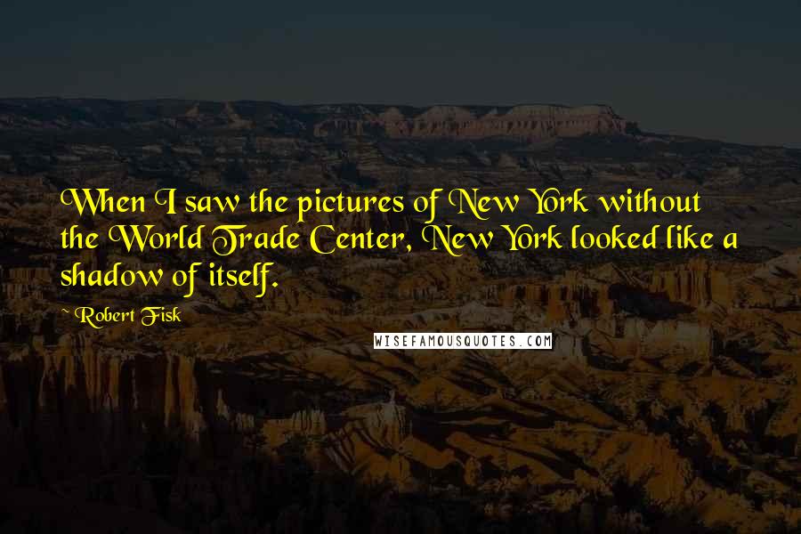 Robert Fisk Quotes: When I saw the pictures of New York without the World Trade Center, New York looked like a shadow of itself.