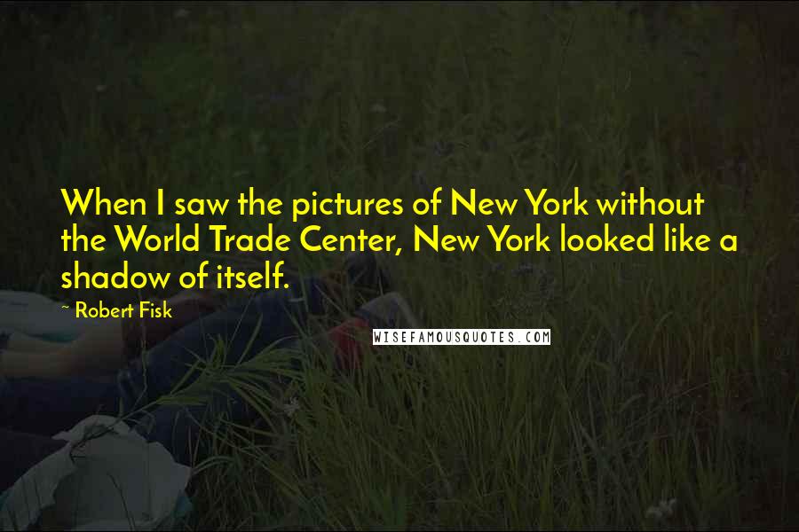 Robert Fisk Quotes: When I saw the pictures of New York without the World Trade Center, New York looked like a shadow of itself.