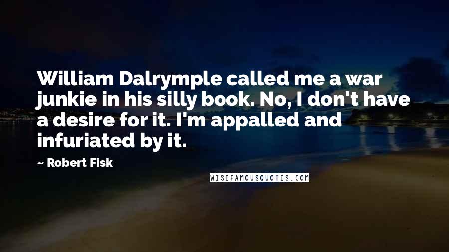 Robert Fisk Quotes: William Dalrymple called me a war junkie in his silly book. No, I don't have a desire for it. I'm appalled and infuriated by it.