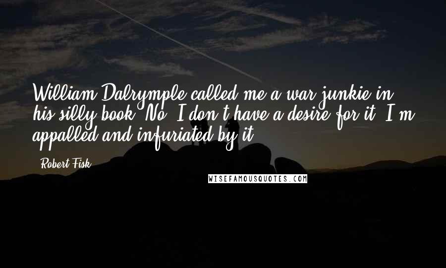 Robert Fisk Quotes: William Dalrymple called me a war junkie in his silly book. No, I don't have a desire for it. I'm appalled and infuriated by it.