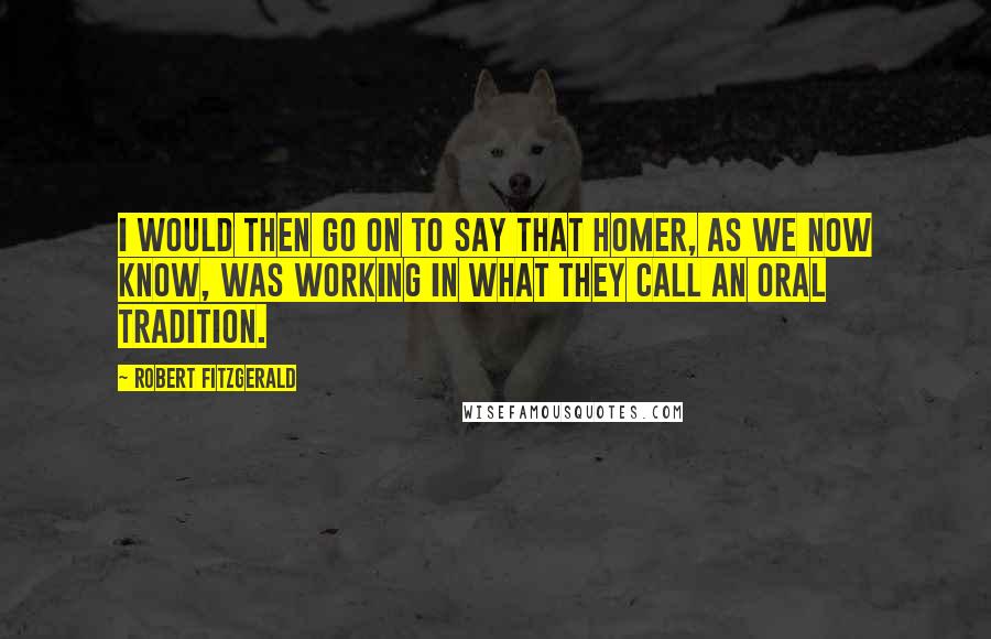 Robert Fitzgerald Quotes: I would then go on to say that Homer, as we now know, was working in what they call an oral tradition.