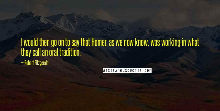 Robert Fitzgerald Quotes: I would then go on to say that Homer, as we now know, was working in what they call an oral tradition.