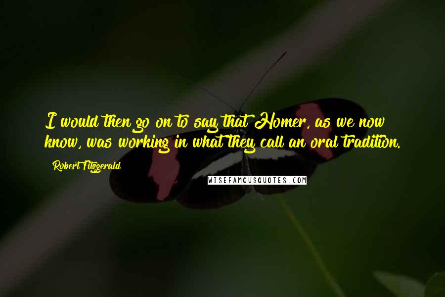 Robert Fitzgerald Quotes: I would then go on to say that Homer, as we now know, was working in what they call an oral tradition.