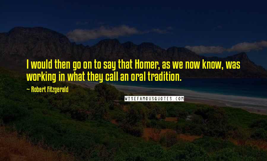 Robert Fitzgerald Quotes: I would then go on to say that Homer, as we now know, was working in what they call an oral tradition.