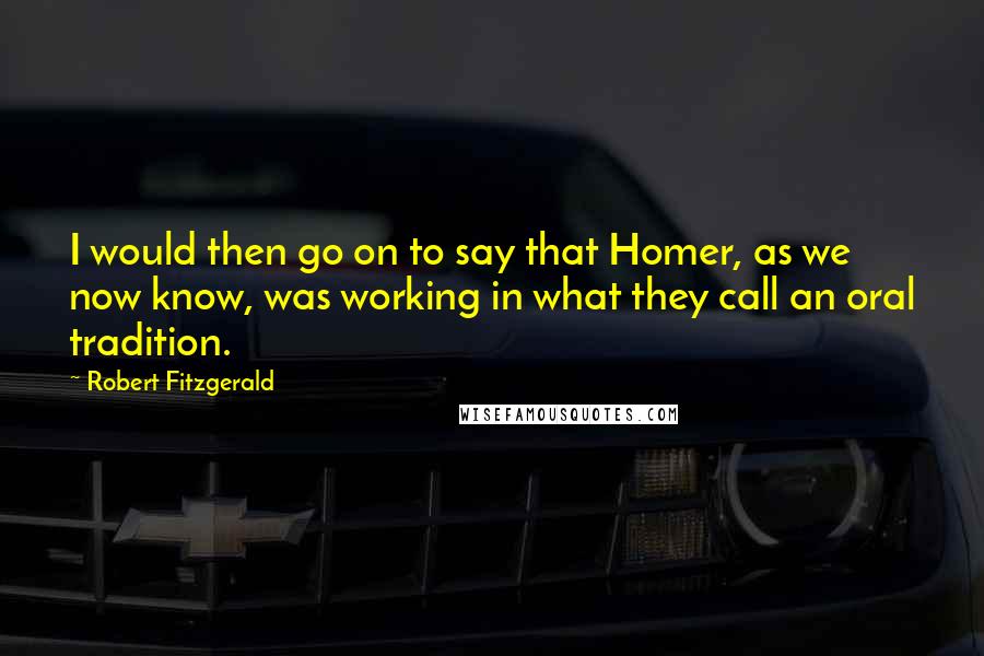 Robert Fitzgerald Quotes: I would then go on to say that Homer, as we now know, was working in what they call an oral tradition.
