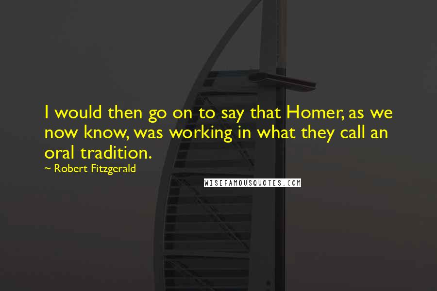 Robert Fitzgerald Quotes: I would then go on to say that Homer, as we now know, was working in what they call an oral tradition.