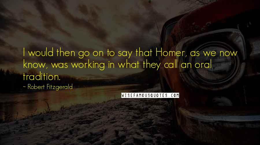 Robert Fitzgerald Quotes: I would then go on to say that Homer, as we now know, was working in what they call an oral tradition.