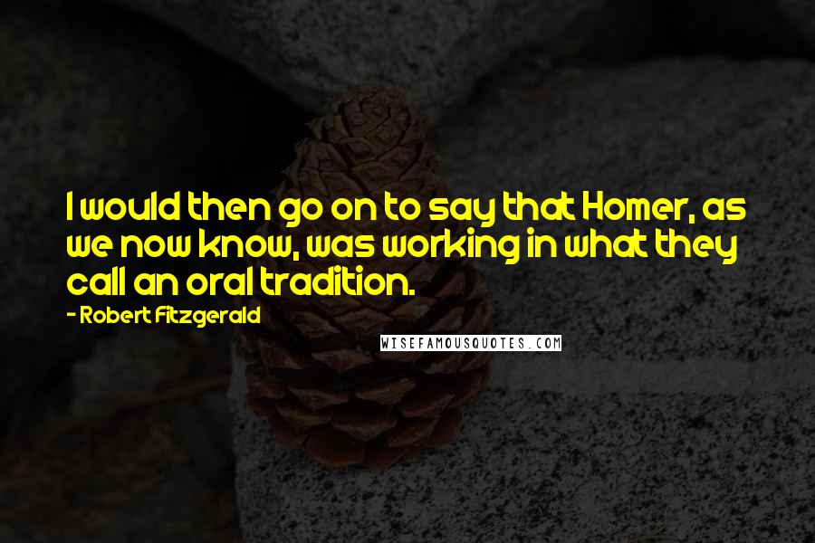 Robert Fitzgerald Quotes: I would then go on to say that Homer, as we now know, was working in what they call an oral tradition.