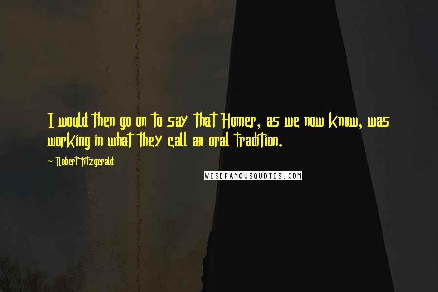 Robert Fitzgerald Quotes: I would then go on to say that Homer, as we now know, was working in what they call an oral tradition.