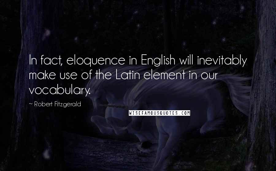 Robert Fitzgerald Quotes: In fact, eloquence in English will inevitably make use of the Latin element in our vocabulary.