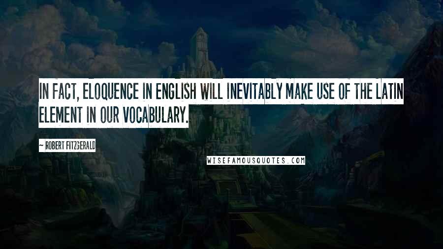 Robert Fitzgerald Quotes: In fact, eloquence in English will inevitably make use of the Latin element in our vocabulary.