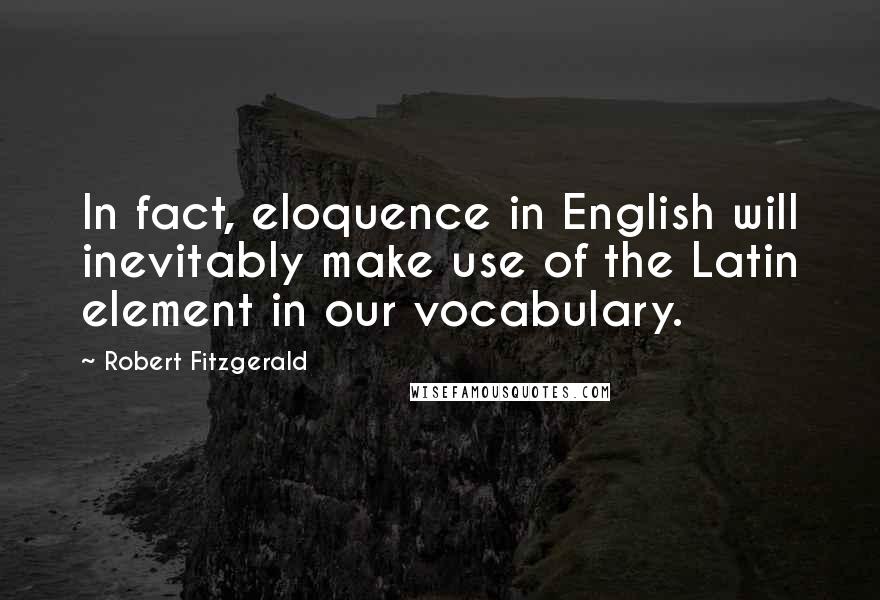 Robert Fitzgerald Quotes: In fact, eloquence in English will inevitably make use of the Latin element in our vocabulary.